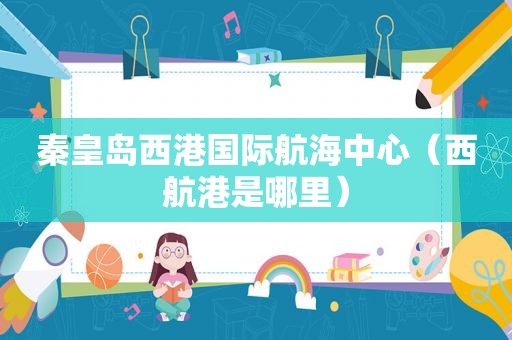 秦皇岛西港国际航海中心（西航港是哪里）