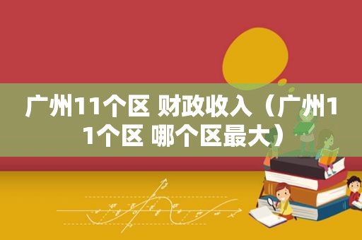 广州11个区 财政收入（广州11个区 哪个区最大）