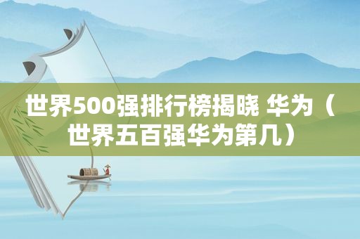 世界500强排行榜揭晓 华为（世界五百强华为第几）