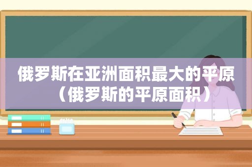 俄罗斯在亚洲面积最大的平原（俄罗斯的平原面积）