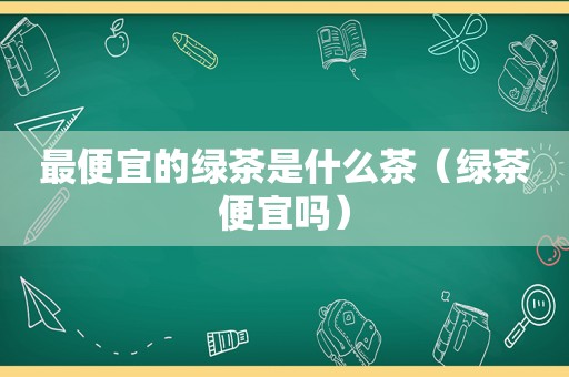 最便宜的绿茶是什么茶（绿茶便宜吗）