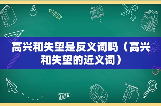 高兴和失望是反义词吗（高兴和失望的近义词）