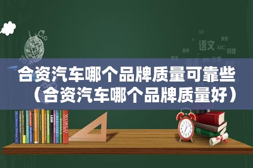 合资汽车哪个品牌质量可靠些（合资汽车哪个品牌质量好）