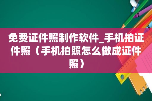 免费证件照制作软件_手机拍证件照（手机拍照怎么做成证件照）