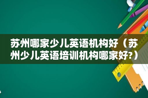 苏州哪家少儿英语机构好（苏州少儿英语培训机构哪家好?）