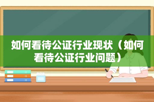 如何看待公证行业现状（如何看待公证行业问题）