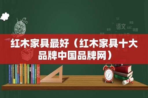 红木家具最好（红木家具十大品牌中国品牌网）