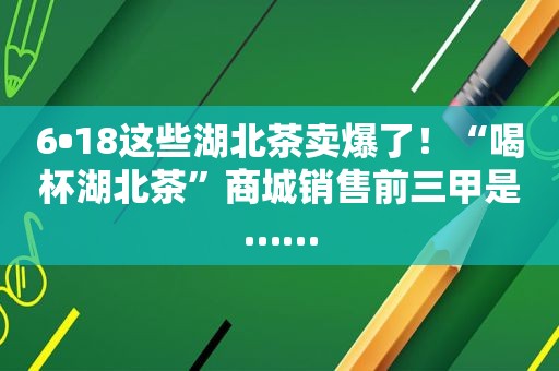 6•18这些湖北茶卖爆了！“喝杯湖北茶”商城销售前三甲是……