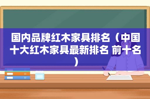 国内品牌红木家具排名（中国十大红木家具最新排名 前十名）