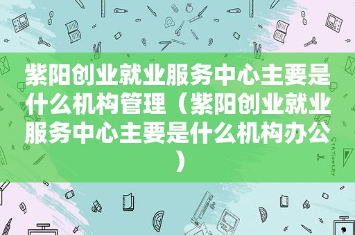  *** 创业就业服务中心主要是什么机构管理（ *** 创业就业服务中心主要是什么机构办公）