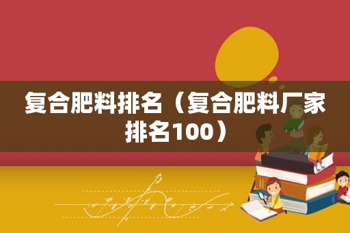 复合肥料排名（复合肥料厂家排名100）