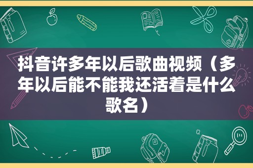 抖音许多年以后歌曲视频（多年以后能不能我还活着是什么歌名）