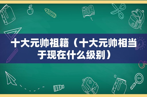 十大元帅祖籍（十大元帅相当于现在什么级别）