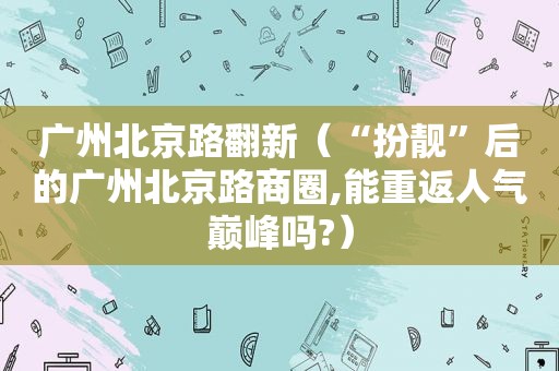 广州北京路翻新（“扮靓”后的广州北京路商圈,能重返人气巅峰吗?）