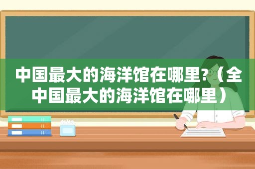 中国最大的海洋馆在哪里?（全中国最大的海洋馆在哪里）