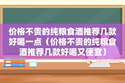 价格不贵的纯粮食酒推荐几款好喝一点（价格不贵的纯粮食酒推荐几款好喝又便宜）