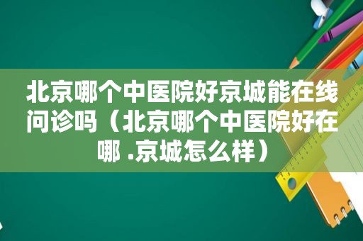 北京哪个中医院好京城能在线问诊吗（北京哪个中医院好在哪 .京城怎么样）