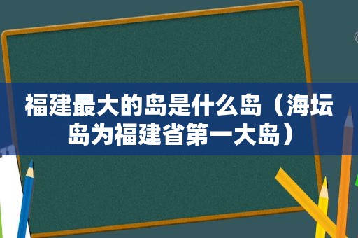 福建最大的岛是什么岛（海坛岛为福建省第一大岛）