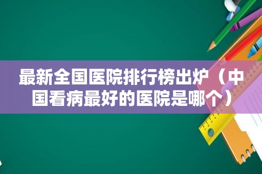 最新全国医院排行榜出炉（中国看病最好的医院是哪个）