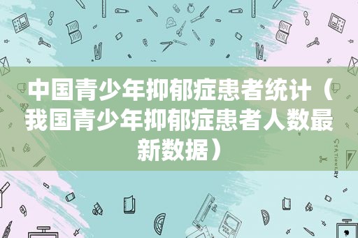 中国青少年抑郁症患者统计（我国青少年抑郁症患者人数最新数据）