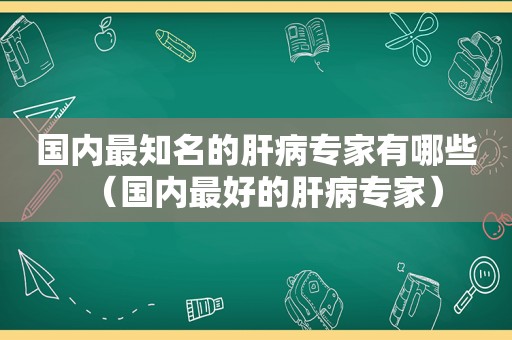 国内最知名的肝病专家有哪些（国内最好的肝病专家）