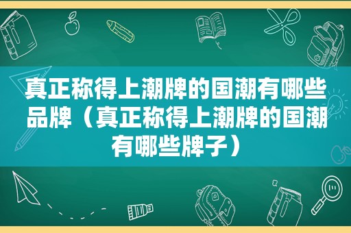 真正称得上潮牌的国潮有哪些品牌（真正称得上潮牌的国潮有哪些牌子）