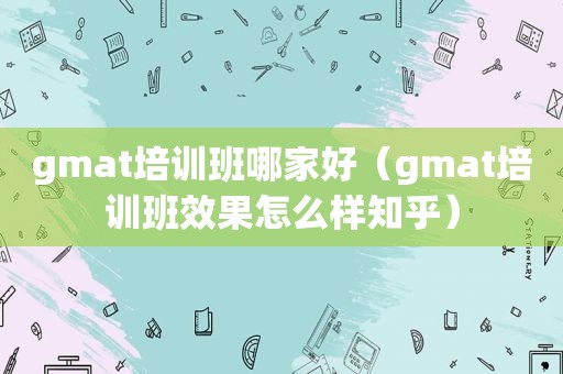 gmat培训班哪家好（gmat培训班效果怎么样知乎）