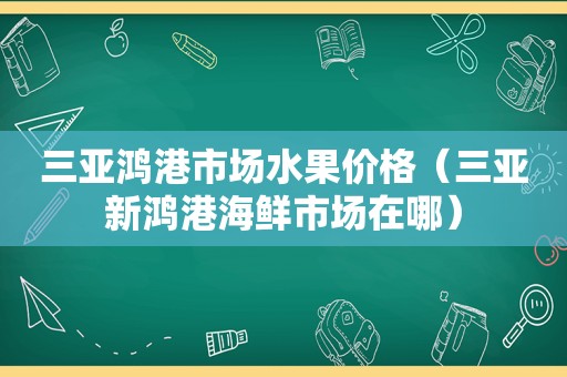 三亚鸿港市场水果价格（三亚新鸿港海鲜市场在哪）