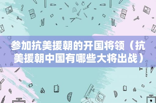 参加抗美援朝的开国将领（抗美援朝中国有哪些大将出战）