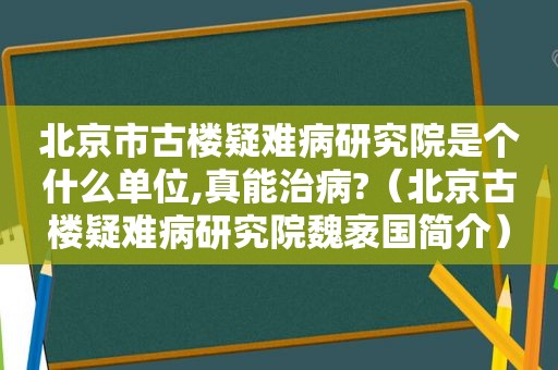 北京市古楼疑难病研究院是个什么单位,真能治病?（北京古楼疑难病研究院魏袤国简介）