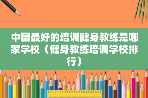 中国最好的培训健身教练是哪家学校（健身教练培训学校排行）