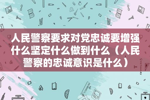 人民警察要求对党忠诚要增强什么坚定什么做到什么（人民警察的忠诚意识是什么）