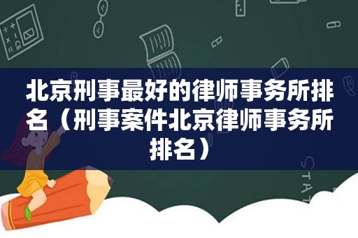 北京刑事最好的律师事务所排名（刑事案件北京律师事务所排名）