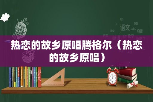 热恋的故乡原唱腾格尔（热恋的故乡原唱）