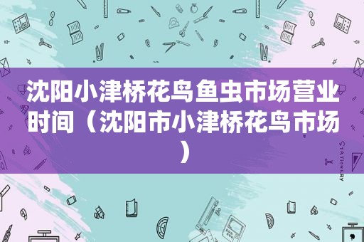 沈阳小津桥花鸟鱼虫市场营业时间（沈阳市小津桥花鸟市场）