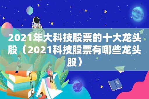 2021年大科技股票的十大龙头股（2021科技股票有哪些龙头股）