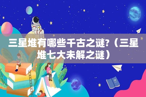 三星堆有哪些千古之谜?（三星堆七大未解之谜）