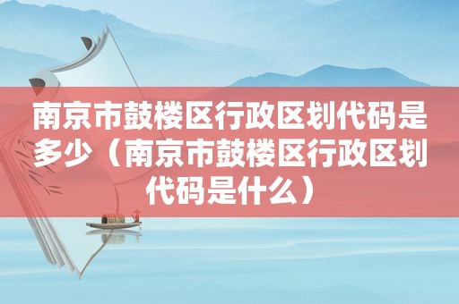 南京市鼓楼区行政区划代码是多少（南京市鼓楼区行政区划代码是什么）