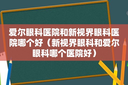 爱尔眼科医院和新视界眼科医院哪个好（新视界眼科和爱尔眼科哪个医院好）