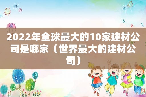 2022年全球最大的10家建材公司是哪家（世界最大的建材公司）