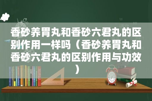 香砂养胃丸和香砂六君丸的区别作用一样吗（香砂养胃丸和香砂六君丸的区别作用与功效）