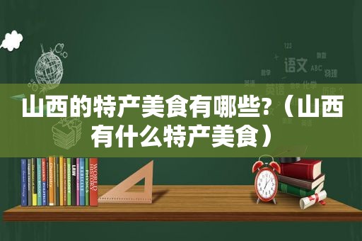 山西的特产美食有哪些?（山西有什么特产美食）