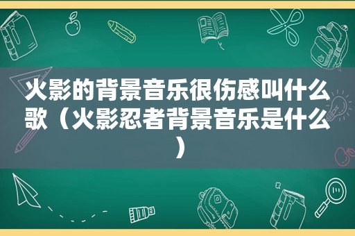 火影的背景音乐很伤感叫什么歌（火影忍者背景音乐是什么）