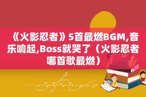 《火影忍者》5首最燃BGM,音乐响起,Boss就哭了（火影忍者哪首歌最燃）