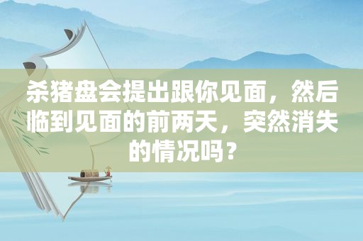 杀猪盘会提出跟你见面，然后临到见面的前两天，突然消失的情况吗？