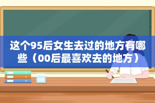 这个95后女生去过的地方有哪些（00后最喜欢去的地方）