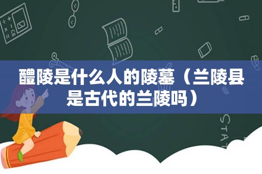 醴陵是什么人的陵墓（兰陵县是古代的兰陵吗）