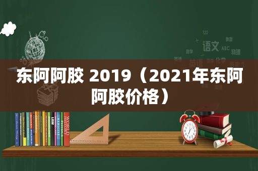 东阿阿胶 2019（2021年东阿阿胶价格）