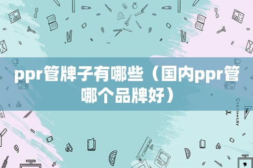 ppr管牌子有哪些（国内ppr管哪个品牌好）