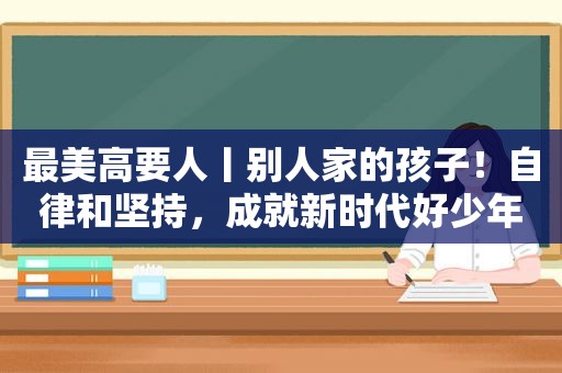 最美高要人丨别人家的孩子！自律和坚持，成就新时代好少年